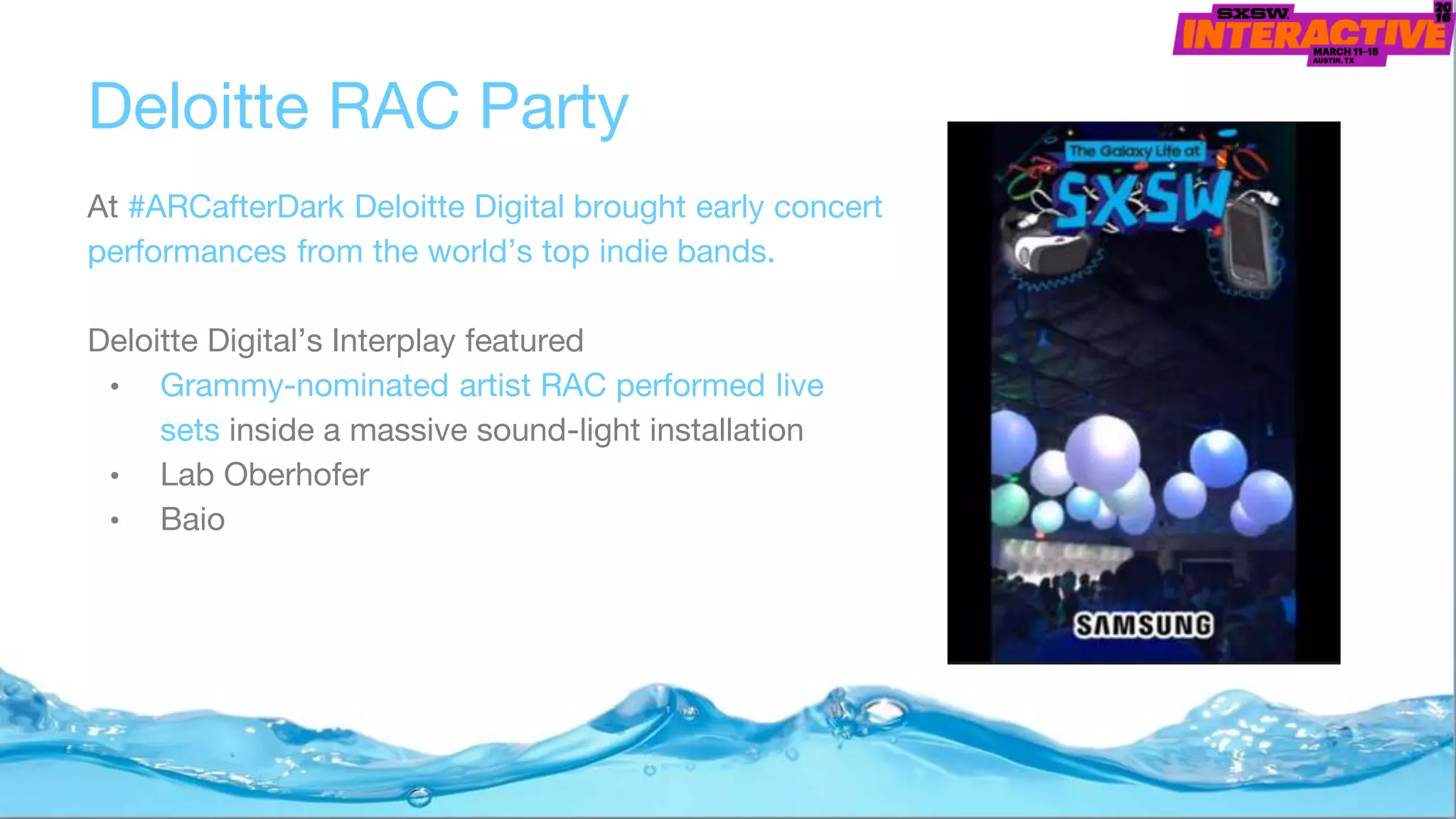 Deloitte RAC Party
At #ARCafterDark Deloitte Digital brought early concert
performances from the world’s top indie bands.
Deloitte Digital’s Interplay featured
• Grammy-nominated artist RAC performed live
sets inside a massive sound-light installation
• Lab Oberhofer
• Baio
 