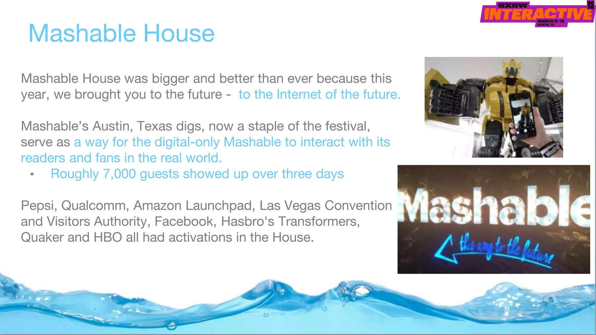 Mashable House was bigger and better than ever because this
year, we brought you to the future - to the Internet of the future.
Mashable’s Austin, Texas digs, now a staple of the festival,
serve as a way for the digital-only Mashable to interact with its
readers and fans in the real world.
• Roughly 7,000 guests showed up over three days
Pepsi, Qualcomm, Amazon Launchpad, Las Vegas Convention
and Visitors Authority, Facebook, Hasbro's Transformers,
Quaker and HBO all had activations in the House.
Mashable House
 