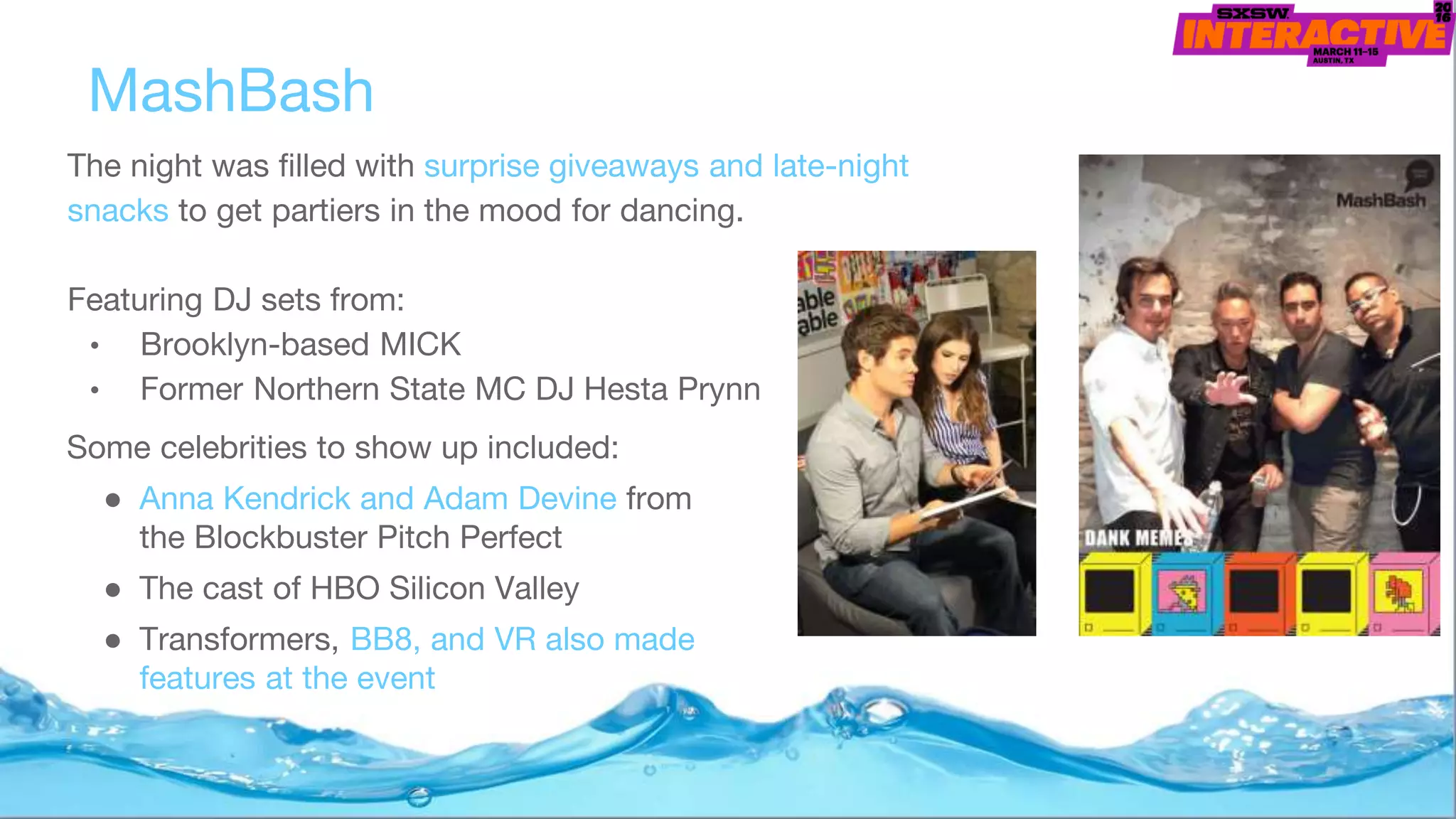 The night was filled with surprise giveaways and late-night
snacks to get partiers in the mood for dancing.
Featuring DJ sets from:
• Brooklyn-based MICK
• Former Northern State MC DJ Hesta Prynn
MashBash
Some celebrities to show up included:
● Anna Kendrick and Adam Devine from
the Blockbuster Pitch Perfect
● The cast of HBO Silicon Valley
● Transformers, BB8, and VR also made
features at the event
 