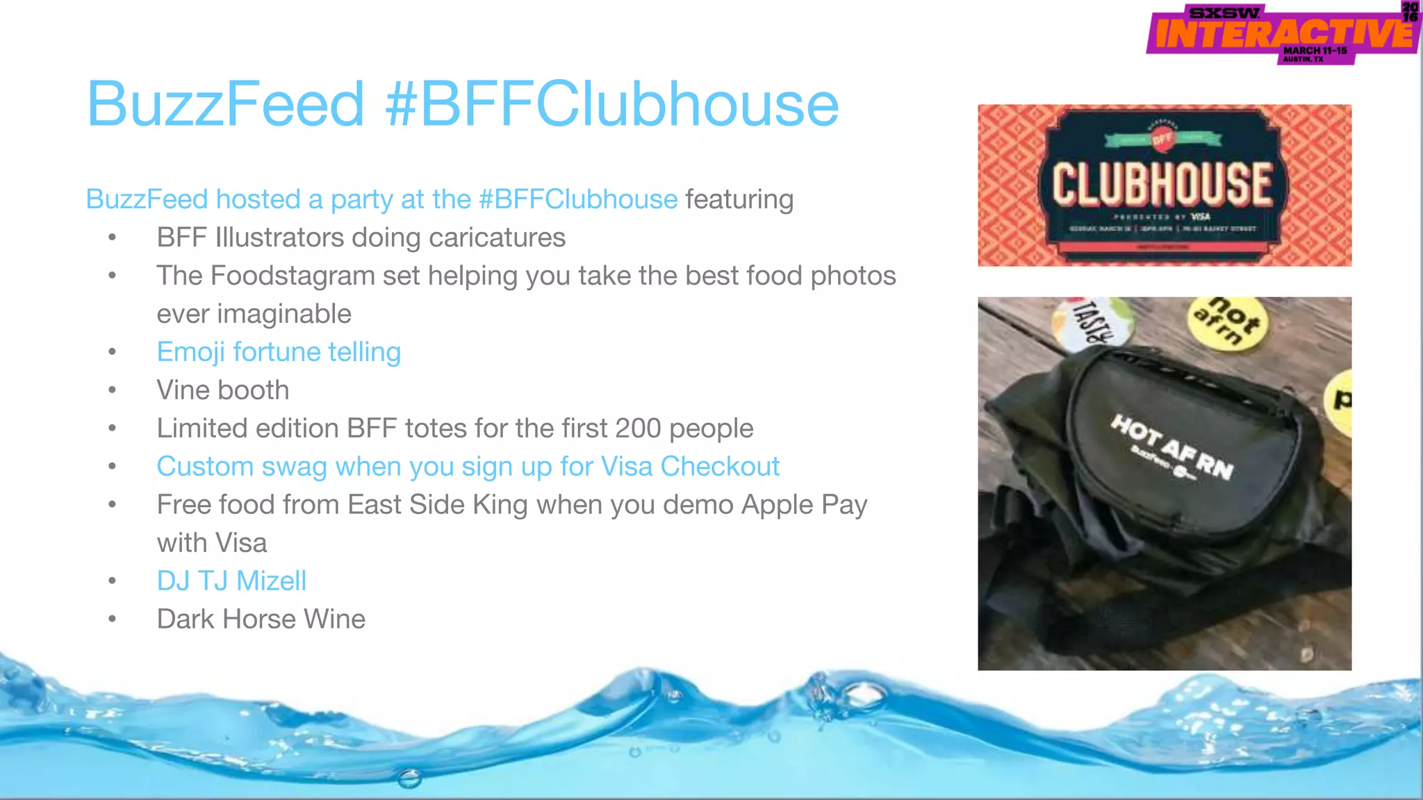 BuzzFeed #BFFClubhouse
BuzzFeed hosted a party at the #BFFClubhouse featuring
• BFF Illustrators doing caricatures
• The Foodstagram set helping you take the best food photos
ever imaginable
• Emoji fortune telling
• Vine booth
• Limited edition BFF totes for the first 200 people
• Custom swag when you sign up for Visa Checkout
• Free food from East Side King when you demo Apple Pay
with Visa
• DJ TJ Mizell
• Dark Horse Wine
 