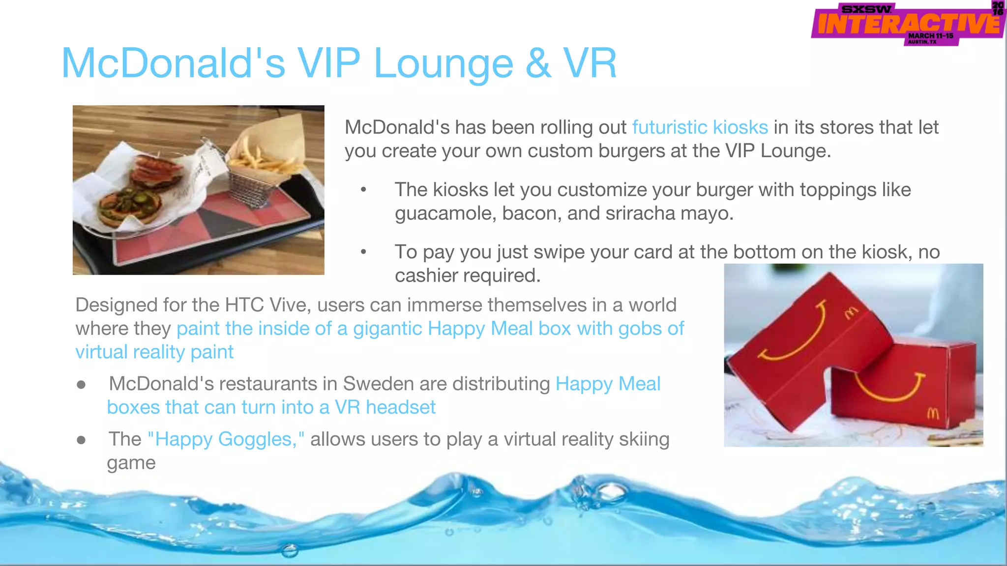 McDonald's has been rolling out futuristic kiosks in its stores that let
you create your own custom burgers at the VIP Lounge.
• The kiosks let you customize your burger with toppings like
guacamole, bacon, and sriracha mayo.
• To pay you just swipe your card at the bottom on the kiosk, no
cashier required.
McDonald's VIP Lounge & VR
Designed for the HTC Vive, users can immerse themselves in a world
where they paint the inside of a gigantic Happy Meal box with gobs of
virtual reality paint
● McDonald's restaurants in Sweden are distributing Happy Meal
boxes that can turn into a VR headset
● The "Happy Goggles," allows users to play a virtual reality skiing
game
 