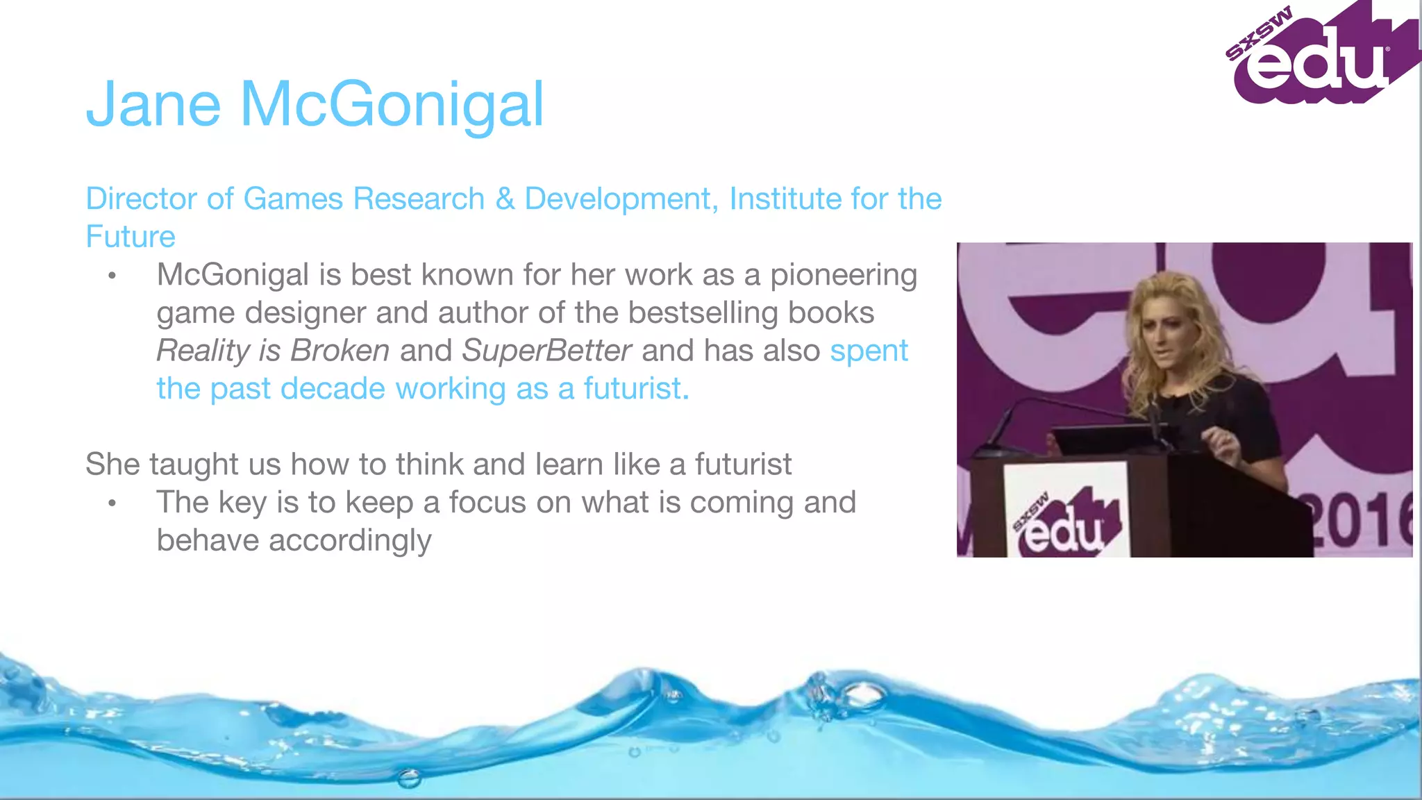 Jane McGonigal
Director of Games Research & Development, Institute for the
Future
• McGonigal is best known for her work as a pioneering
game designer and author of the bestselling books
Reality is Broken and SuperBetter and has also spent
the past decade working as a futurist.
She taught us how to think and learn like a futurist
• The key is to keep a focus on what is coming and
behave accordingly
 