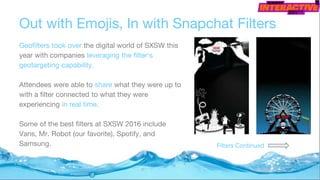 Out with Emojis, In with Snapchat Filters
Geofilters took over the digital world of SXSW this
year with companies leveraging the filter's
geotargeting capability.
Attendees were able to share what they were up to
with a filter connected to what they were
experiencing in real time.
Some of the best filters at SXSW 2016 include
Vans, Mr. Robot (our favorite), Spotify, and
Samsung. Filters Continued
 