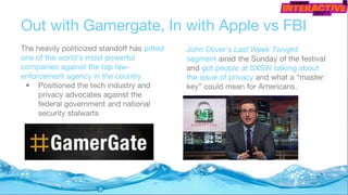 Out with Gamergate, In with Apple vs FBI
The heavily politicized standoff has pitted
one of the world's most powerful
companies against the top law-
enforcement agency in the country.
• Positioned the tech industry and
privacy advocates against the
federal government and national
security stalwarts
John Oliver’s Last Week Tonight
segment aired the Sunday of the festival
and got people at SXSW talking about
the issue of privacy and what a “master
key” could mean for Americans.
 