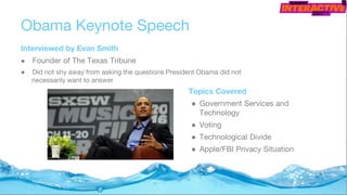 Obama Keynote Speech
Interviewed by Evan Smith
● Founder of The Texas Tribune
● Did not shy away from asking the questions President Obama did not
necessarily want to answer
Topics Covered
● Government Services and
Technology
● Voting
● Technological Divide
● Apple/FBI Privacy Situation
 