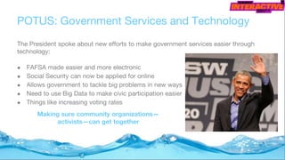 POTUS: Government Services and Technology
The President spoke about new efforts to make government services easier through
technology:
● FAFSA made easier and more electronic
● Social Security can now be applied for online
● Allows government to tackle big problems in new ways
● Need to use Big Data to make civic participation easier
● Things like increasing voting rates
Making sure community organizations—
activists—can get together
 