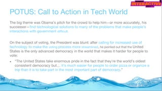 POTUS: Call to Action in Tech World
The big theme was Obama’s pitch for the crowd to help him—or more accurately, his
successor—find technological solutions to many of the problems that make people’s
interactions with government difficult.
On the subject of voting, the President was blunt: after calling for increased use of
technology to make the voting process more streamlined, he pointed out that the United
States is the only advanced democracy in the world that makes it harder for people to
vote:
● “The United States take enormous pride in the fact that they’re the world’s oldest
consistent democracy but… it’s much easier for people to order pizza or organize a
trip than it is to take part in the most important part of democracy.”
 