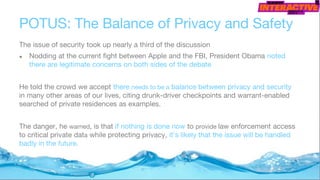 POTUS: The Balance of Privacy and Safety
The issue of security took up nearly a third of the discussion
● Nodding at the current fight between Apple and the FBI, President Obama noted
there are legitimate concerns on both sides of the debate
He told the crowd we accept there needs to be a balance between privacy and security
in many other areas of our lives, citing drunk-driver checkpoints and warrant-enabled
searched of private residences as examples.
The danger, he warned, is that if nothing is done now to provide law enforcement access
to critical private data while protecting privacy, it’s likely that the issue will be handled
badly in the future.
 