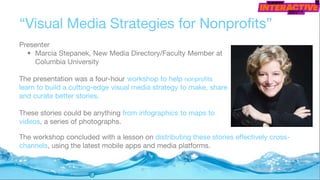 “Visual Media Strategies for Nonprofits”
Presenter
• Marcia Stepanek, New Media Directory/Faculty Member at
Columbia University
The presentation was a four-hour workshop to help nonprofits
learn to build a cutting-edge visual media strategy to make, share
and curate better stories.
These stories could be anything from infographics to maps to
videos, a series of photographs.
The workshop concluded with a lesson on distributing these stories effectively cross-
channels, using the latest mobile apps and media platforms.
 