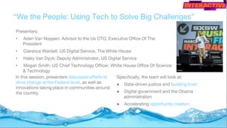 “We the People: Using Tech to Solve Big Challenges”
Presenters:
• Aden Van Noppen: Advisor to the Us CTO, Executive Office Of The
President
• Clarence Wardell: US Digital Service, The White House
• Haley Van Dyck: Deputy Administrator, US Digital Service
• Megan Smith: US Chief Technology Officer, White House Office Of Science
& Technology
Specifically, the team will look at:
● Data-driven justice and building trust
● Digital government and the Obama
administration
● Accelerating opportunity creation
In this session, presenters discussed efforts to
drive change at the Federal level, as well as
innovations taking place in communities around
the country.
 