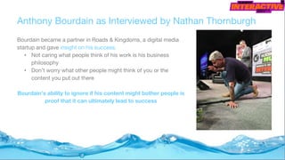 Anthony Bourdain as Interviewed by Nathan Thornburgh
Bourdain became a partner in Roads & Kingdoms, a digital media
startup and gave insight on his success.
• Not caring what people think of his work is his business
philosophy
• Don’t worry what other people might think of you or the
content you put out there
Bourdain’s ability to ignore if his content might bother people is
proof that it can ultimately lead to success
 