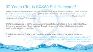 30 Years Old, is SXSWi Still Relevant?
As the conference has shifted and evolved over the years, the question of whether SXSW is still worth
the hype, the answer is YES. 30 years ago Hugh Forrest came up with an idea to have a place where
innovators, entrepreneurs and leaders come to share ideas and push boundaries. 30 years later, it
has become the “toast” of innovation.
SXSW Interactive used to be the bad stepchild of music but now it’s heart of the project. SXSW Edu,
Sports, and Music spawn off of interactive. The path of convergence has lifted interactive to the
forefront of the weeklong activities.
The FDG team looks at SXSW to gain insight on what is relevant: Here is our take of what went
down... Hugh Forrest, director of SXSW Interactive, says that the brand takeover of
the festival is "reflective of the current environment we live in and the
current landscape we live in”
 