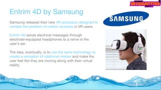 Entrim 4D by Samsung
Samsung released their new VR accessory designed to
combat the problem of motion sickness in VR users.
Entrim 4D sends electrical messages through
electrode-equipped headphones to a nerve in the
user's ear.
The idea, eventually, is to use the same technology to
create a sensation of rotational motion and make the
user feel like they are moving along with their virtual
reality.
 