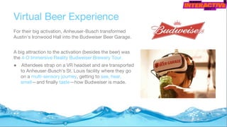 Virtual Beer Experience
For their big activation, Anheuser-Busch transformed
Austin's Ironwood Hall into the Budweiser Beer Garage.
A big attraction to the activation (besides the beer) was
the 4-D Immersive Reality Budweiser Brewery Tour.
● Attendees strap on a VR headset and are transported
to Anheuser-Busch's St. Louis facility where they go
on a multi-sensory journey, getting to see, hear,
smell—and finally taste—how Budweiser is made.
 