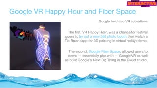 Google VR Happy Hour and Fiber Space
Google held two VR activations
The first, VR Happy Hour, was a chance for festival
goers to try out a new 360 photo booth then watch a
Tilt Brush (app for 3D painting in virtual reality) demo.
The second, Google Fiber Space, allowed users to
demo — essentially play with — Google VR as well
as build Google's Next Big Thing in the Cloud studio.
 