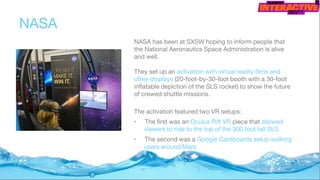 NASA
NASA has been at SXSW hoping to inform people that
the National Aeronautics Space Administration is alive
and well.
They set up an activation with virtual reality films and
other displays (20-foot-by-30-foot booth with a 30-foot
inflatable depiction of the SLS rocket) to show the future
of crewed shuttle missions.
The activation featured two VR setups:
• The first was an Oculus Rift VR piece that allowed
viewers to ride to the top of the 300 foot tall SLS
• The second was a Google Cardboards setup walking
users around Mars
 