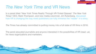 The New York Time and VR News
In a panel titled "New York Times Reality Through VR-Tinted Glasses" The New York
Times' CEO, Mark Thompson, and new media columnist, Jim Rutenberg, discussed
how VR is changing the way news publishers can fully immerse the "reader" in a story.
The Times has already committed to putting money into a full slate of VR films in 2016.
The panel educated journalists and anyone interested in the possibilities of VR (read: us)
for news organizations and marketers.
 