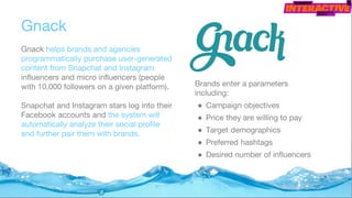 Gnack
Gnack helps brands and agencies
programmatically purchase user-generated
content from Snapchat and Instagram
influencers and micro influencers (people
with 10,000 followers on a given platform).
Snapchat and Instagram stars log into their
Facebook accounts and the system will
automatically analyze their social profile
and further pair them with brands.
Brands enter a parameters
including:
● Campaign objectives
● Price they are willing to pay
● Target demographics
● Preferred hashtags
● Desired number of influencers
 
