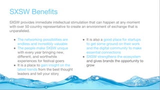 SXSW Benefits
SXSW provides immediate intellectual stimulation that can happen at any moment
with over 50 country representative to create an environment of exchange that is
unparalleled.
● The networking possibilities are
endless and incredibly valuable
● The people make SXSW unique
with every year bringing new,
different, and worthwhile
experiences for festival goers
● It is a place to gain insight on the
latest trends from the best thought
leaders and tell your story
● It is also a good place for startups
to get some ground on their work
and the digital community to make
essential connections
● SXSW strengthens the ecosystem
and gives brands the opportunity to
grow
 