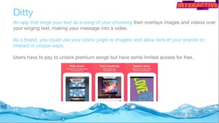 Ditty
An app that sings your text as a song of your choosing then overlays images and videos over
your singing text, making your message into a video.
As a brand, you could use your iconic jingle or imagery and allow fans of your brands to
interact in unique ways.
Users have to pay to unlock premium songs but have some limited access for free.
 