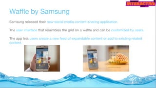 Waffle by Samsung
Samsung released their new social media content-sharing application.
The user interface that resembles the grid on a waffle and can be customized by users.
The app lets users create a new feed of expandable content or add to existing related
content.
 
