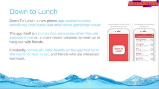 Down to Lunch
Down To Lunch, a new phone app created to make
scheduling lunch dates and other social gatherings easier.
The app itself is a button that users press when they are
available to eat or, in more recent versions, to meet up to
hang out with friends.
It instantly notifies all users' friends on the app that he or
she wants to meet to eat, and friends who are interested
text back.
 
