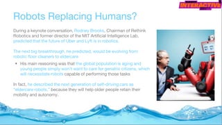 Robots Replacing Humans?
During a keynote conversation, Rodney Brooks, Chairman of Rethink
Robotics and former director of the MIT Artificial Intelligence Lab,
predicted that the future of Uber and Lyft is in robotics.
The next big breakthrough, he predicted, would be evolving from
robotic floor cleaners to eldercare
• His main reasoning was that the global population is aging and
young people simply won’t want to care for geriatric citizens, which
will necessitate robots capable of performing those tasks
In fact, he described the next generation of self-driving cars as
“eldercare robots,” because they will help older people retain their
mobility and autonomy.
 