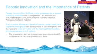 Robotic Innovation and the Importance of Patents
Pepper, the robot from SoftBank, made an appearance at a panel
hosted by Mashable chief correspondent Lance Ulanoff and
featured Rodolphe Gelin, EVP and chief scientific officer at
Aldebaran, SoftBank Robotics
The Innovation Alliance and Save the Inventor created a patched-
together towering robot and asked people to take their photo with
the robot and tweet on Twitter with the hashtag #PatentsMatter,
bringing awareness to U.S. patents
• The organization also wants to promote innovation in the U.S.
to help America's economy flourish and thrive
 