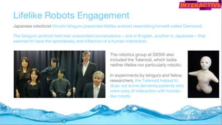 Lifelike Robots Engagement
Japanese roboticist Hiroshi Ishiguro presented lifelike android resembling himself called Geminoid.
The Ishiguro android held two unassisted conversations – one in English, another in Japanese – that
seemed to have the spontaneity and inflection of a human interaction.
The robotics group at SXSW also
included the Telenoid, which looks
neither lifelike nor particularly robotic.
In experiments by Ishiguro and fellow
researchers, the Telenoid helped to
draw out some dementia patients who
were wary of interaction with human-
like robots.
 