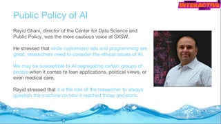 Public Policy of AI
Rayid Ghani, director of the Center for Data Science and
Public Policy, was the more cautious voice at SXSW.
He stressed that while customized ads and programming are
great, researchers need to consider the ethical issues of AI.
We may be susceptible to AI segregating certain groups of
people when it comes to loan applications, political views, or
even medical care.
Rayid stressed that it is the role of the researcher to always
question the machine on how it reached those decisions.
 