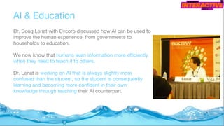 AI & Education
Dr. Doug Lenat with Cycorp discussed how AI can be used to
improve the human experience, from governments to
households to education.
We now know that humans learn information more efficiently
when they need to teach it to others.
Dr. Lenat is working on AI that is always slightly more
confused than the student, so the student is consequently
learning and becoming more confident in their own
knowledge through teaching their AI counterpart.
 