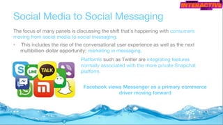 Social Media to Social Messaging
The focus of many panels is discussing the shift that’s happening with consumers
moving from social media to social messaging.
• This includes the rise of the conversational user experience as well as the next
multibillion-dollar opportunity: marketing in messaging.
Platforms such as Twitter are integrating features
normally associated with the more private Snapchat
platform.
Facebook views Messenger as a primary commerce
driver moving forward
 