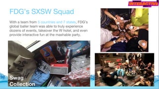 FDG’s SXSW Squad
With a team from 5 countries and 7 states, FDG’s
global baller team was able to truly experience
dozens of events, takeover the W hotel, and even
provide interactive fun at the mashable party.
Swag
Collection
 