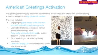 American Greetings Activation
The greeting card company decided it would disrupt the tech focus of SXSW with a wholly analog
activation and promote why paper still matters.
The event included:
• Engaging in paper-based crafts like do-it-
yourself printmaking and pop-up cards
• Learn about lettering techniques from an
American Greetings' artist,
• Get a selfie stitched with thread by fashion
designer Michael-Birch Pierce
• Fill in a coloring-book mural by Kelsey
Montague
• Create an analog GIF and then record a video
to share on social
 