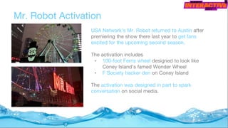 USA Network's Mr. Robot returned to Austin after
premiering the show there last year to get fans
excited for the upcoming second season.
The activation includes
• 100-foot Ferris wheel designed to look like
Coney Island's famed Wonder Wheel
• F Society hacker den on Coney Island
The activation was designed in part to spark
conversation on social media.
Mr. Robot Activation
 