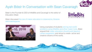 Ayah Bdeir In Conversation with Sean Cavanagh
Bdeir is the Founder & CEO of littleBits and Cavanagh is the editor of
Education Week
Bdeir discussed the role of maker education in classrooms, libraries
and makerspaces.
Using examples of students solving real world
problems using littleBits and other maker tools, Bdeir
argued that maker education should push beyond
career preparation and strive to create active and
creative citizens of the world.
 