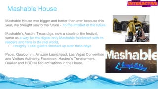 Mashable House was bigger and better than ever because this
year, we brought you to the future - to the Internet of the future.
Mashable’s Austin, Texas digs, now a staple of the festival,
serve as a way for the digital-only Mashable to interact with its
readers and fans in the real world.
• Roughly 7,000 guests showed up over three days
Pepsi, Qualcomm, Amazon Launchpad, Las Vegas Convention
and Visitors Authority, Facebook, Hasbro's Transformers,
Quaker and HBO all had activations in the House.
Mashable House
 