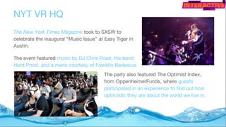 The New York Times Magazine took to SXSW to
celebrate the inaugural “Music Issue” at Easy Tiger in
Austin.
The event featured music by DJ Chris Rose, the band
Hard Proof, and a menu courtesy of Franklin Barbecue.
NYT VR HQ
The party also featured The Optimist Index,
from OppenheimerFunds, where guests
participated in an experience to find out how
optimistic they are about the world we live in.
 