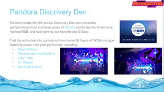 Pandora Discovery Den
Pandora hosted its fifth annual Discovery Den with incredible
performances from a diverse group of 39 acts across dance, Americana,
hip hop/R&B, and rock genres; our favorite was G Eazy.
Tied the activation into content with exclusive 30 Years of SXSW mixtape
featuring music from past performers, including:
• Beastie Boys
• Florence and the Machine
• Katy Perry
• Lil’ Wayne
• Mumford & Sons
 