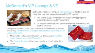 McDonald's has been rolling out futuristic kiosks in its stores that let
you create your own custom burgers at the VIP Lounge.
• The kiosks let you customize your burger with toppings like
guacamole, bacon, and sriracha mayo.
• To pay you just swipe your card at the bottom on the kiosk, no
cashier required.
McDonald's VIP Lounge & VR
Designed for the HTC Vive, users can immerse themselves in a world
where they paint the inside of a gigantic Happy Meal box with gobs of
virtual reality paint
● McDonald's restaurants in Sweden are distributing Happy Meal
boxes that can turn into a VR headset
● The "Happy Goggles," allows users to play a virtual reality skiing
game
 