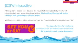 SXSW Interactive
Although some people have doubted the value of attending South by Southwest
Interactive this year, we are here to prove that this is still and forever will be the
country’s best gathering of creative minds.
Missing out on SX is one of the worst things a tech/creative/digital/smart person can do.
The opportunities for intelligent
communication are endless and the reason
SX Interactive will never disappear!
 
