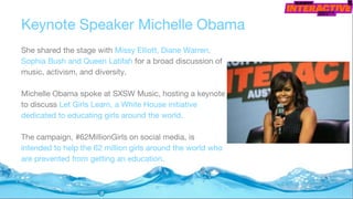 Keynote Speaker Michelle Obama
She shared the stage with Missy Elliott, Diane Warren,
Sophia Bush and Queen Latifah for a broad discussion of
music, activism, and diversity.
Michelle Obama spoke at SXSW Music, hosting a keynote
to discuss Let Girls Learn, a White House initiative
dedicated to educating girls around the world.
The campaign, #62MillionGirls on social media, is
intended to help the 62 million girls around the world who
are prevented from getting an education.
 