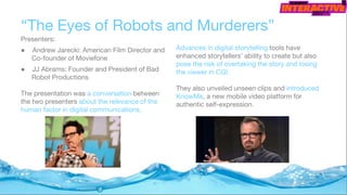 “The Eyes of Robots and Murderers”
Presenters:
● Andrew Jarecki: American Film Director and
Co-founder of Moviefone
● JJ Abrams: Founder and President of Bad
Robot Productions
The presentation was a conversation between
the two presenters about the relevance of the
human factor in digital communications.
Advances in digital storytelling tools have
enhanced storytellers’ ability to create but also
pose the risk of overtaking the story and losing
the viewer in CGI.
They also unveiled unseen clips and introduced
KnowMe, a new mobile video platform for
authentic self-expression.
 