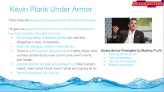 Kevin Plank Under Armor
Under Armor Principles to Making Profit
1. Make great products
2. Tell a great story
3. Service the business
4. Build a great team
Plank believes loving your business is at the heart of success.
He gave us expert advice on how to achieve in business and
lead your brand in the right direction:
• Everything needs a tangible benefit with the first
obligation to stay in business
• Start with being an expert in your terrain
• There is nothing static about a brand: it ebbs, flows, and
evolves constantly focuses on the consumer’s wants
and needs.
• A good director will give you perspective: Here’s what I
heard, here’s what I think, here’s what we’re going to do.
• Never stand when you can sit.
 
