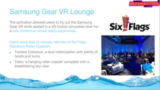 Samsung Gear VR Lounge
The activation allowed users to try out the Samsung
Gear VR while seated in a 4D motion simulated chair for
a fully immersive virtual reality experience.
Users were able to virtually ride two of Six Flags
Signature Roller Coasters.
● Twisted Colossus: a dual rollercoaster with plenty of
twists and turns
● Tatsu: a hanging roller coaster complete with a
breathtaking sky view
 