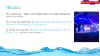 Recess
RECESS Music + Ideas Festival took place on college campuses
across the nation.
They have also been able to spot musical up-and-comers for their
tour from Calvin Harris to Chain Smokers.
At SXSW this year, they launched an online destination for the 18-
25 year olds that flock to their events.
 