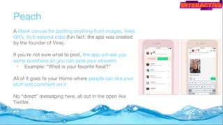 Peach
A blank canvas for posting anything from images, links,
GIFs, to 6-second clips (fun fact: the app was created
by the founder of Vine).
If you’re not sure what to post, the app will ask you
some questions so you can post your answers
• Example: “What is your favorite food?”
All of it goes to your Home where people can like your
stuff and comment on it.
No “direct” messaging here, all out in the open like
Twitter.
 