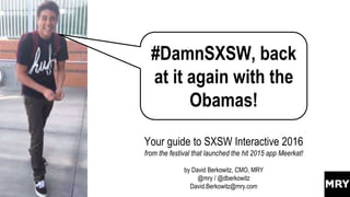 #DamnSXSW, back
at it again with the
Obamas!
Your guide to SXSW Interactive 2016
from the festival that launched the hit 2015 app Meerkat!
by David Berkowitz, CMO, MRY
@mry / @dberkowitz
David.Berkowitz@mry.com
 
