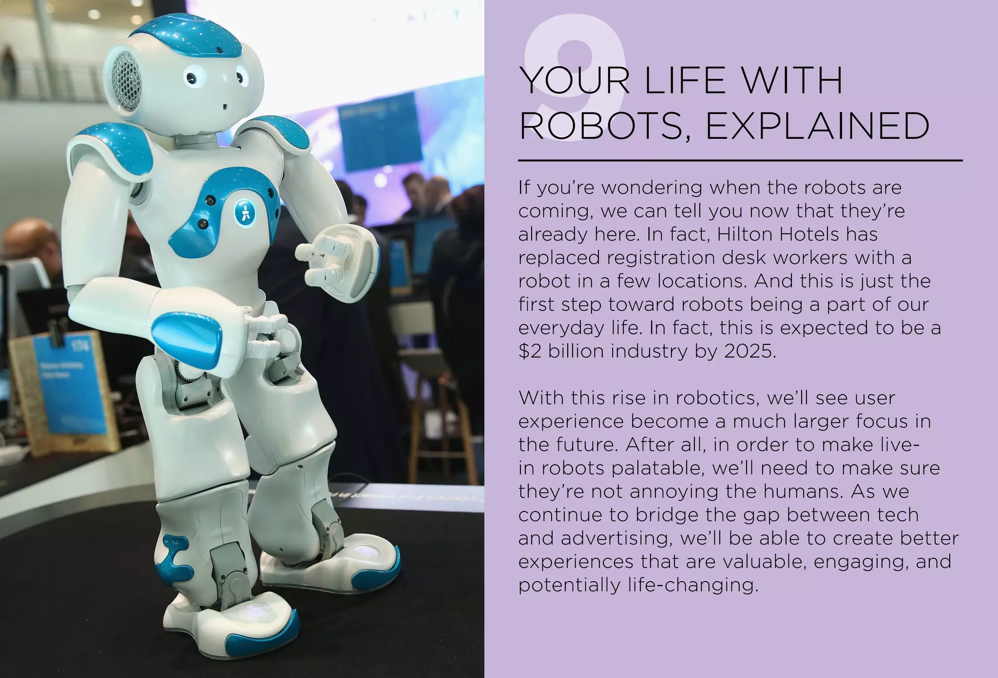 9YOUR LIFE WITH
ROBOTS, EXPLAINED
If you’re wondering when the robots are
coming, we can tell you now that they’re
already here. In fact, Hilton Hotels has
replaced registration desk workers with a
robot in a few locations. And this is just the
first step toward robots being a part of our
everyday life. In fact, this is expected to be a
$2 billion industry by 2025.
With this rise in robotics, we’ll see user
experience become a much larger focus in
the future. After all, in order to make live-
in robots palatable, we’ll need to make sure
they’re not annoying the humans. As we
continue to bridge the gap between tech
and advertising, we’ll be able to create better
experiences that are valuable, engaging, and
potentially life-changing.
 