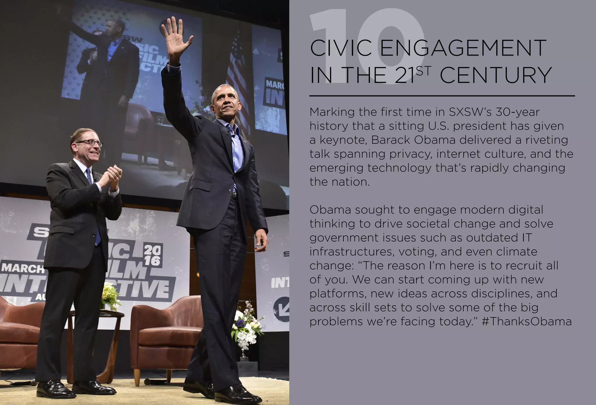10CIVIC ENGAGEMENT
IN THE 21ST
CENTURY
Marking the first time in SXSW’s 30-year
history that a sitting U.S. president has given
a keynote, Barack Obama delivered a riveting
talk spanning privacy, internet culture, and the
emerging technology that’s rapidly changing
the nation.
Obama sought to engage modern digital
thinking to drive societal change and solve
government issues such as outdated IT
infrastructures, voting, and even climate
change: “The reason I’m here is to recruit all
of you. We can start coming up with new
platforms, new ideas across disciplines, and
across skill sets to solve some of the big
problems we’re facing today.” #ThanksObama
 